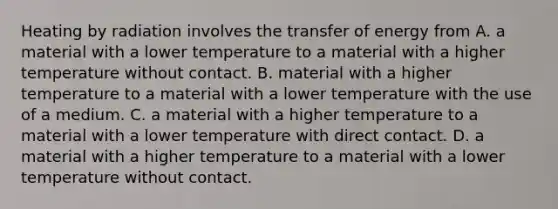 Heating by radiation involves the transfer of energy from A. a material with a lower temperature to a material with a higher temperature without contact. B. material with a higher temperature to a material with a lower temperature with the use of a medium. C. a material with a higher temperature to a material with a lower temperature with direct contact. D. a material with a higher temperature to a material with a lower temperature without contact.