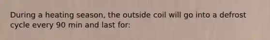 During a heating season, the outside coil will go into a defrost cycle every 90 min and last for: