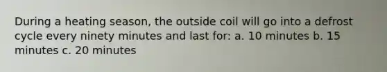 During a heating season, the outside coil will go into a defrost cycle every ninety minutes and last for: a. 10 minutes b. 15 minutes c. 20 minutes
