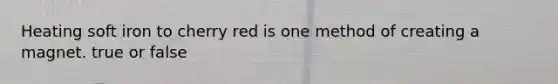 Heating soft iron to cherry red is one method of creating a magnet. true or false