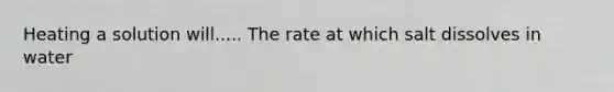 Heating a solution will..... The rate at which salt dissolves in water