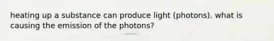 heating up a substance can produce light (photons). what is causing the emission of the photons?