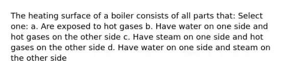 The heating surface of a boiler consists of all parts that: Select one: a. Are exposed to hot gases b. Have water on one side and hot gases on the other side c. Have steam on one side and hot gases on the other side d. Have water on one side and steam on the other side