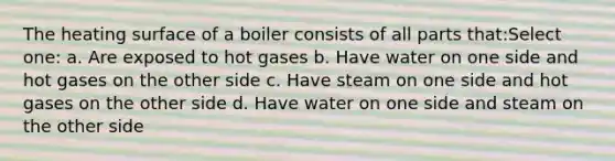 The heating surface of a boiler consists of all parts that:Select one: a. Are exposed to hot gases b. Have water on one side and hot gases on the other side c. Have steam on one side and hot gases on the other side d. Have water on one side and steam on the other side