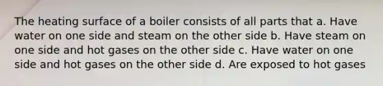 The heating surface of a boiler consists of all parts that a. Have water on one side and steam on the other side b. Have steam on one side and hot gases on the other side c. Have water on one side and hot gases on the other side d. Are exposed to hot gases