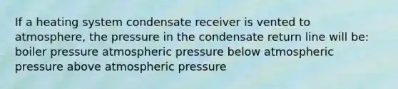 If a heating system condensate receiver is vented to atmosphere, the pressure in the condensate return line will be: boiler pressure atmospheric pressure below atmospheric pressure above atmospheric pressure