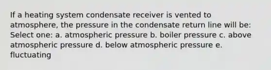 If a heating system condensate receiver is vented to atmosphere, the pressure in the condensate return line will be: Select one: a. atmospheric pressure b. boiler pressure c. above atmospheric pressure d. below atmospheric pressure e. fluctuating