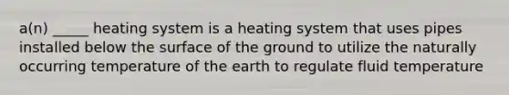 a(n) _____ heating system is a heating system that uses pipes installed below the surface of the ground to utilize the naturally occurring temperature of the earth to regulate fluid temperature