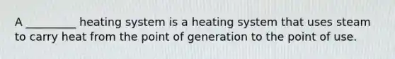 A _________ heating system is a heating system that uses steam to carry heat from the point of generation to the point of use.