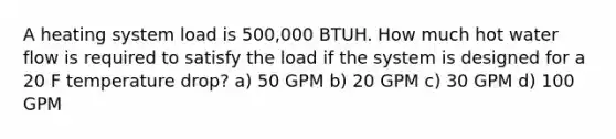 A heating system load is 500,000 BTUH. How much hot water flow is required to satisfy the load if the system is designed for a 20 F temperature drop? a) 50 GPM b) 20 GPM c) 30 GPM d) 100 GPM