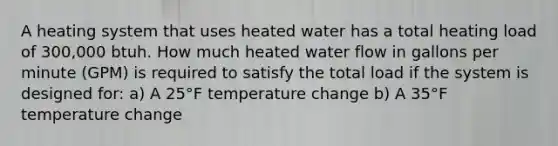 A heating system that uses heated water has a total heating load of 300,000 btuh. How much heated water flow in gallons per minute (GPM) is required to satisfy the total load if the system is designed for: a) A 25°F temperature change b) A 35°F temperature change