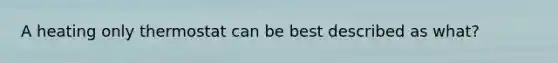 A heating only thermostat can be best described as what?