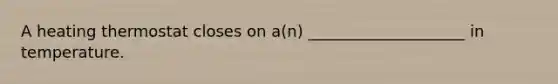 A heating thermostat closes on a(n) ____________________ in temperature.