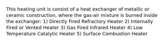 This heating unit is consist of a heat exchanger of metallic or ceramic construction, where the gas-air mixture is burned inside the exchanger: 1) Directly Fired Refractory Heater 2) Internally Fired or Vented Heater 3) Gas Fired Infrared Heater 4) Low Temperature Catalytic Heater 5) Surface Combustion Heater