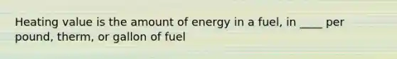 Heating value is the amount of energy in a fuel, in ____ per pound, therm, or gallon of fuel