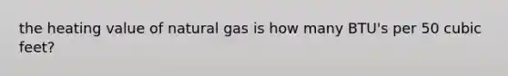 the heating value of natural gas is how many BTU's per 50 cubic feet?