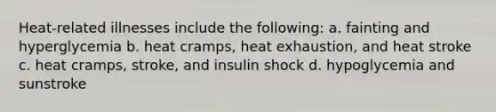 Heat-related illnesses include the following: a. fainting and hyperglycemia b. heat cramps, heat exhaustion, and heat stroke c. heat cramps, stroke, and insulin shock d. hypoglycemia and sunstroke