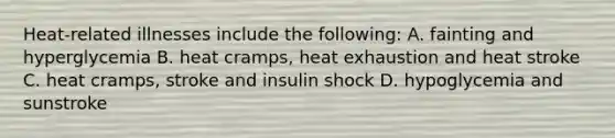 Heat-related illnesses include the following: A. fainting and hyperglycemia B. heat cramps, heat exhaustion and heat stroke C. heat cramps, stroke and insulin shock D. hypoglycemia and sunstroke