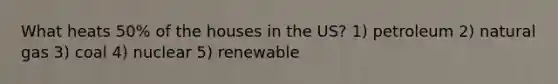 What heats 50% of the houses in the US? 1) petroleum 2) natural gas 3) coal 4) nuclear 5) renewable