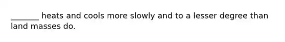 _______ heats and cools more slowly and to a lesser degree than land masses do.