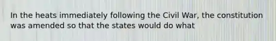 In the heats immediately following the Civil War, the constitution was amended so that the states would do what