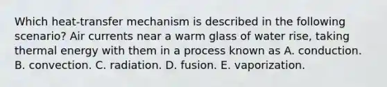 Which heat-transfer mechanism is described in the following scenario? Air currents near a warm glass of water rise, taking thermal energy with them in a process known as A. conduction. B. convection. C. radiation. D. fusion. E. vaporization.