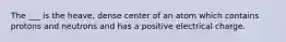 The ___ is the heave, dense center of an atom which contains protons and neutrons and has a positive electrical charge.