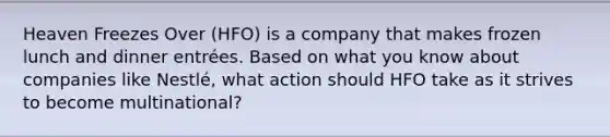 Heaven Freezes Over (HFO) is a company that makes frozen lunch and dinner entrées. Based on what you know about companies like Nestlé, what action should HFO take as it strives to become multinational?