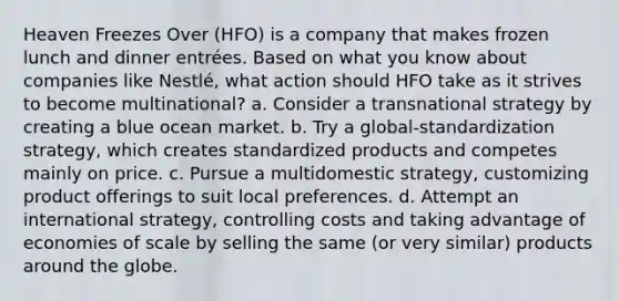 Heaven Freezes Over (HFO) is a company that makes frozen lunch and dinner entrées. Based on what you know about companies like Nestlé, what action should HFO take as it strives to become multinational? a. Consider a transnational strategy by creating a blue ocean market. b. Try a global-standardization strategy, which creates standardized products and competes mainly on price. c. Pursue a multidomestic strategy, customizing product offerings to suit local preferences. d. Attempt an international strategy, controlling costs and taking advantage of economies of scale by selling the same (or very similar) products around the globe.