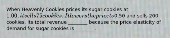 When Heavenly Cookies prices its sugar cookies at 1.00, it sells 75 cookies. It lowers the price to0.50 and sells 200 cookies. Its total revenue ________ because the price elasticity of demand for sugar cookies is ________.