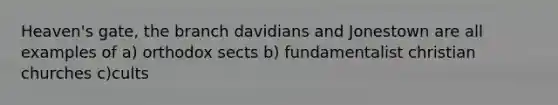 Heaven's gate, the branch davidians and Jonestown are all examples of a) orthodox sects b) fundamentalist christian churches c)cults