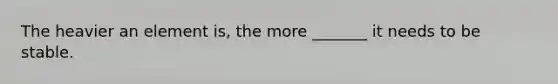 The heavier an element is, the more _______ it needs to be stable.