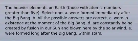 The heavier elements on Earth (those with atomic numbers greater than five): Select one: a. were formed immediately after the Big Bang. b. All the possible answers are correct. c. were in existence at the moment of the Big Bang. d. are constantly being created by fusion in our Sun and blown here by the solar wind. e. were formed long after the Big Bang, within stars.