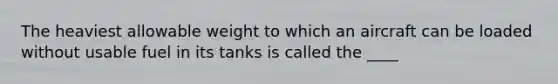 The heaviest allowable weight to which an aircraft can be loaded without usable fuel in its tanks is called the ____