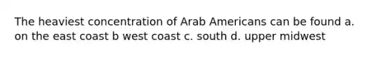 The heaviest concentration of Arab Americans can be found a. on the east coast b west coast c. south d. upper midwest