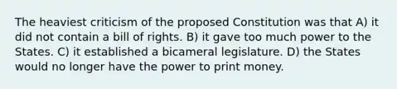 The heaviest criticism of the proposed Constitution was that A) it did not contain a bill of rights. B) it gave too much power to the States. C) it established a bicameral legislature. D) the States would no longer have the power to print money.