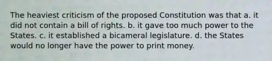 The heaviest criticism of the proposed Constitution was that a. it did not contain a bill of rights. b. it gave too much power to the States. c. it established a bicameral legislature. d. the States would no longer have the power to print money.