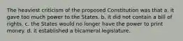 The heaviest criticism of the proposed Constitution was that a. it gave too much power to the States. b. it did not contain a bill of rights. c. the States would no longer have the power to print money. d. it established a bicameral legislature.