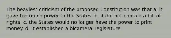 The heaviest criticism of the proposed Constitution was that a. it gave too much power to the States. b. it did not contain a bill of rights. c. the States would no longer have the power to print money. d. it established a bicameral legislature.