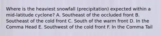 Where is the heaviest snowfall (precipitation) expected within a mid-latitude cyclone? A. Southeast of the occluded front B. Southeast of the cold front C. South of the warm front D. In the Comma Head E. Southwest of the cold front F. In the Comma Tail