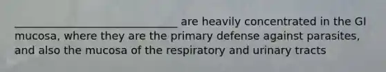 ______________________________ are heavily concentrated in the GI mucosa, where they are the primary defense against parasites, and also the mucosa of the respiratory and urinary tracts