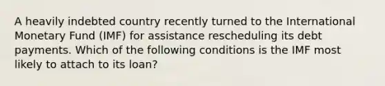 A heavily indebted country recently turned to the International Monetary Fund (IMF) for assistance rescheduling its debt payments. Which of the following conditions is the IMF most likely to attach to its loan?