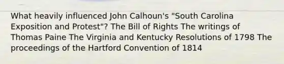 What heavily influenced John Calhoun's "South Carolina Exposition and Protest"? The Bill of Rights The writings of Thomas Paine The Virginia and Kentucky Resolutions of 1798 The proceedings of the Hartford Convention of 1814