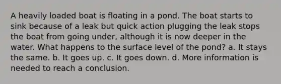 A heavily loaded boat is floating in a pond. The boat starts to sink because of a leak but quick action plugging the leak stops the boat from going under, although it is now deeper in the water. What happens to the surface level of the pond? a. It stays the same. b. It goes up. c. It goes down. d. More information is needed to reach a conclusion.