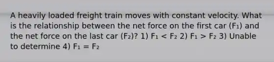 A heavily loaded freight train moves with constant velocity. What is the relationship between the net force on the first car (F₁) and the net force on the last car (F₂)? 1) F₁ F₂ 3) Unable to determine 4) F₁ = F₂