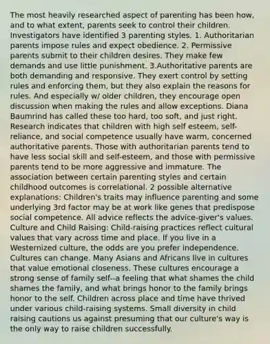 The most heavily researched aspect of parenting has been how, and to what extent, parents seek to control their children. Investigators have identified 3 parenting styles. 1. Authoritarian parents impose rules and expect obedience. 2. Permissive parents submit to their children desires. They make few demands and use little punishment. 3.Authoritative parents are both demanding and responsive. They exert control by setting rules and enforcing them, but they also explain the reasons for rules. And especially w/ older children, they encourage open discussion when making the rules and allow exceptions. Diana Baumrind has called these too hard, too soft, and just right. Research indicates that children with high self esteem, self-reliance, and social competence usually have warm, concerned authoritative parents. Those with authoritarian parents tend to have less social skill and self-esteem, and those with permissive parents tend to be more aggressive and immature. The association between certain parenting styles and certain childhood outcomes is correlational. 2 possible alternative explanations: Children's traits may influence parenting and some underlying 3rd factor may be at work like genes that predispose social competence. All advice reflects the advice-giver's values. Culture and Child Raising: Child-raising practices reflect cultural values that vary across time and place. If you live in a Westernized culture, the odds are you prefer independence. Cultures can change. Many Asians and Africans live in cultures that value emotional closeness. These cultures encourage a strong sense of family self--a feeling that what shames the child shames the family, and what brings honor to the family brings honor to the self. Children across place and time have thrived under various child-raising systems. Small diversity in child raising cautions us against presuming that our culture's way is the only way to raise children successfully.