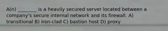 A(n) ________ is a heavily secured server located between a company's secure internal network and its firewall. A) transitional B) iron-clad C) bastion host D) proxy