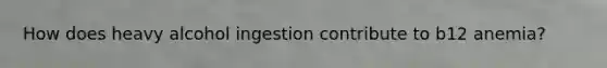 How does heavy alcohol ingestion contribute to b12 anemia?