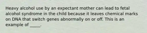 Heavy alcohol use by an expectant mother can lead to fetal alcohol syndrome in the child because it leaves chemical marks on DNA that switch genes abnormally on or off. This is an example of _____.