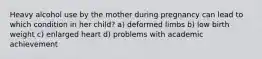 Heavy alcohol use by the mother during pregnancy can lead to which condition in her child? a) deformed limbs b) low birth weight c) enlarged heart d) problems with academic achievement